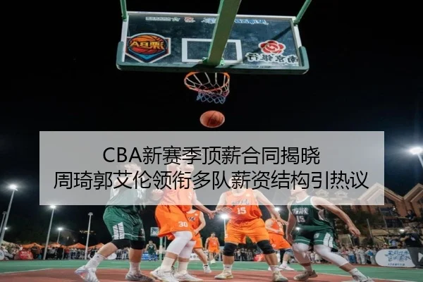 CBA新赛季顶薪合同揭晓 周琦郭艾伦领衔多队薪资结构引热议