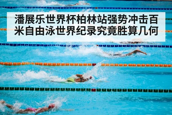 潘展乐世界杯柏林站强势冲击百米自由泳世界纪录究竟胜算几何