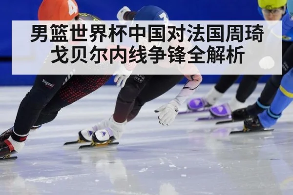 男篮世界杯中国对法国周琦戈贝尔内线争锋全解析